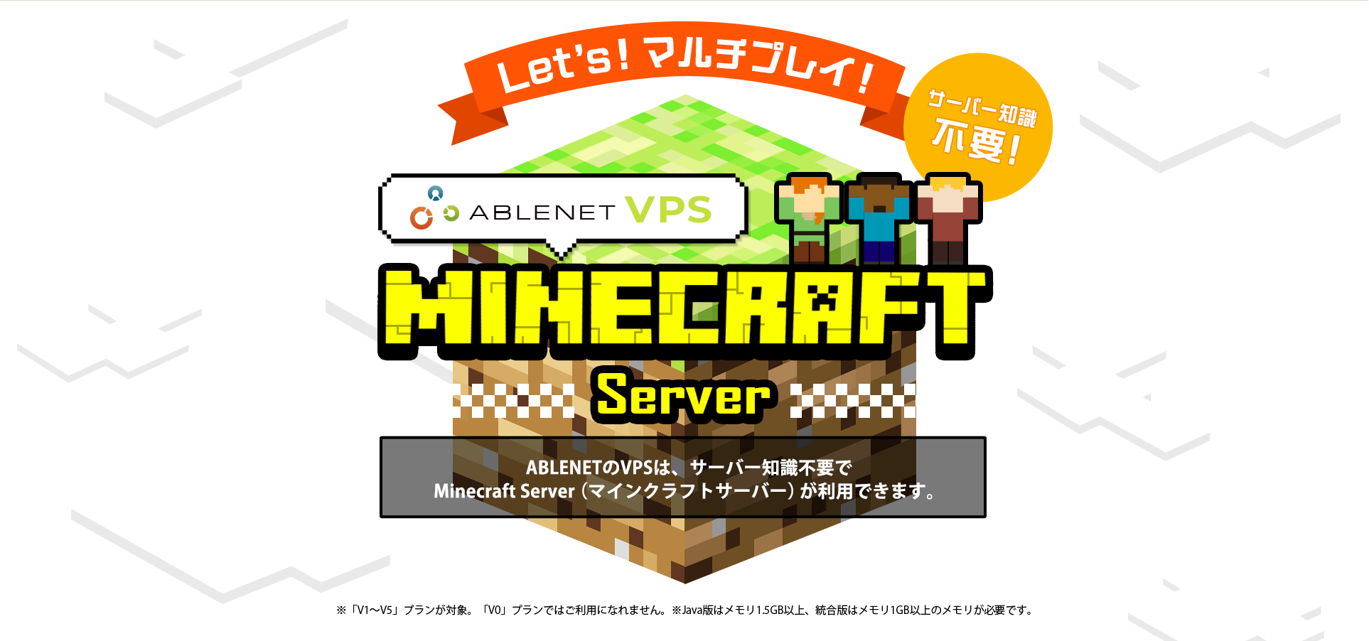 Let's!マルチプレイ！サーバー知識不要！ABLENET®VPS Minecraft server ABLENETのVPSは、サーバー知識不要でMinecraft Server（マインクラフトサーバー）が利用できます。※「V1～V5」プランが対象。「V0」プランではご利用になれません。※Java版はメモリ1.5GB以上、統合版はメモリ1GB以上のメモリが必要です。