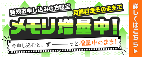 新規お申込みの方限定月額料金そのままでメモリ増量中！今VPSを申し込むと、ずーっと増量中のまま！詳しくはこちら