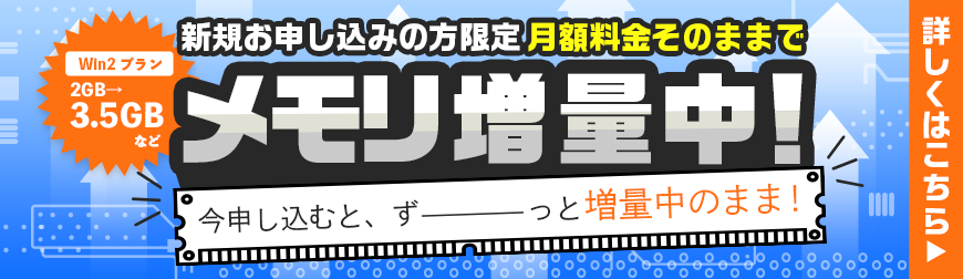 新規お申込みの方限定月額料金そのままでメモリ増量中！今VPSを申し込むと、ずーっと増量中のまま！Win2プラン2GB→3.5GBなど｜詳しくはこちら