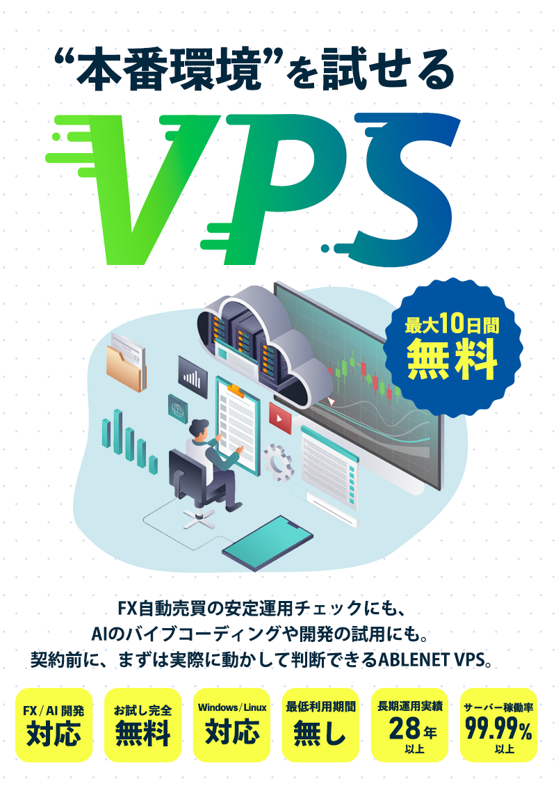 “本番環境”を試せるVPS FX自動売買の安定運用チェックにも、AIのバイブコーディングや開発の試用にも。 契約前に、まずは実際に動かして判断できるABLENET VPS。|最大10日間無料|FX / AI / 開発に対応|完全無料でお試し|Windows / Linux 対応|最低利用期間なし|28年以上の長期運用実績サーバー稼働率99.99%以上|