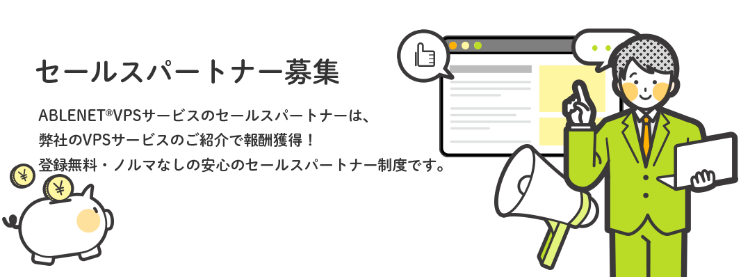 セールスパートナー募集 ABLENET®VPSサービスのセールスパートナーは、弊社のVPSサービスのご紹介で報酬獲得！登録無料・ノルマなしの安心のセールスパートナー制度です。