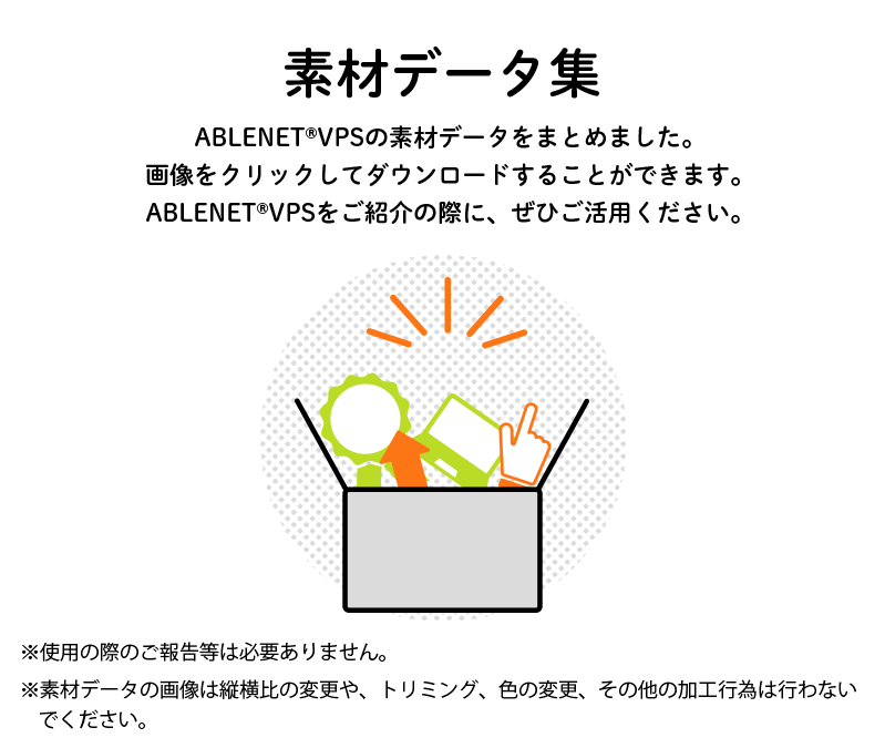 素材データ集 ABLENET®VPSの素材データをまとめました。画像をクリックしてダウンロードすることができます。ABLENET®VPSをご紹介の際に、ぜひご活用ください。※使用の際のご報告等は必要ありません。※素材データの内容の変更、縦横比、トリミング、色の変更は行わないでください。