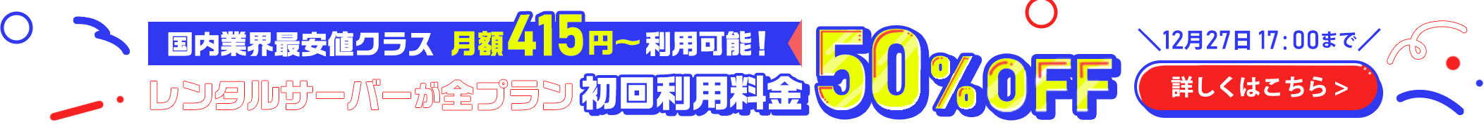 国内業界最安値クラス｜月額415円～利用可能！｜レンタルサーバーが全プラン初回利用料金50％OFF｜12月27日17：00まで｜詳しくはこちら