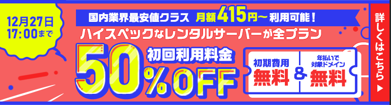 国内業界最安値クラス｜月額415円～利用可能！｜ハイスペックなレンタルサーバーが全プラン初回利用料金50％OFF｜初期費用無料＆年払いで対象ドメイン無料｜12月27日17：00まで｜詳しくはこちら