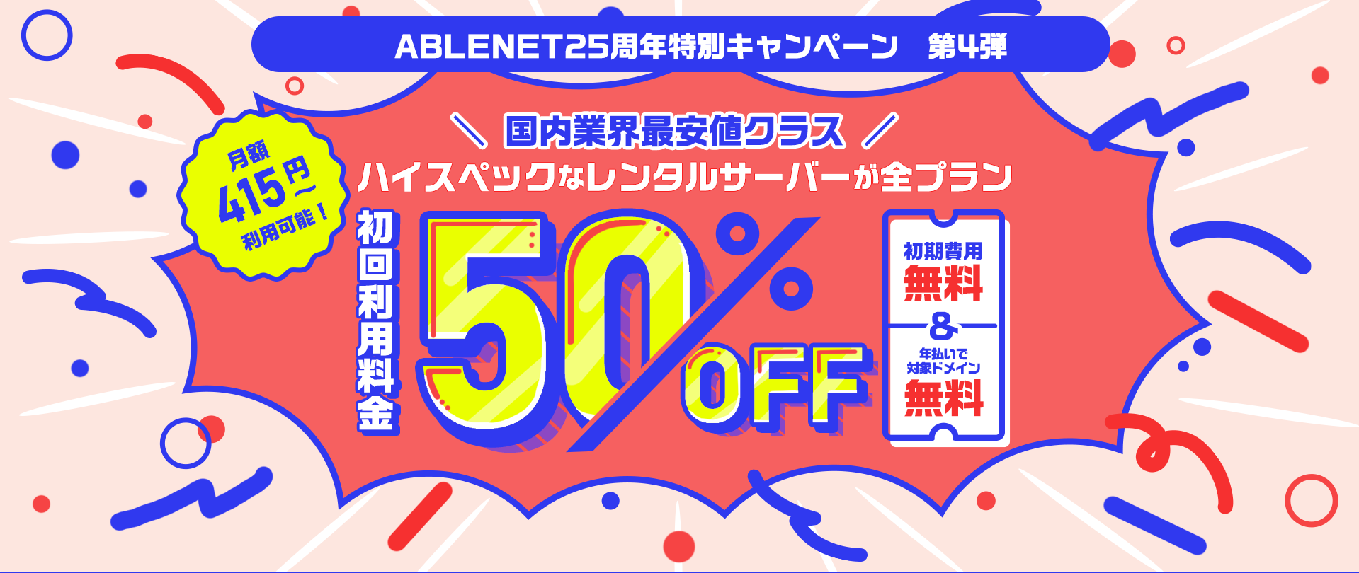 ABLENET25周年特別キャンペーン第4弾|国内業界最安値クラス|ハイスペックなレンタルサーバーが全プラン初回利用料金50%OFF|初期費用無料・年払いで対象ドメイン無料|月額415円~利用可能