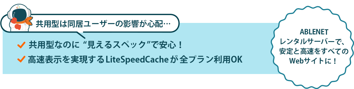 共用型は同居ユーザーの影響が心配…｜共用型なのに“見えるスペック”で安心！｜高速表示を実現するLiteSpeedCacheが全プラン利用OK｜ABLENETレンタルサーバーで、安定と高速をすべてのWebサイトに！