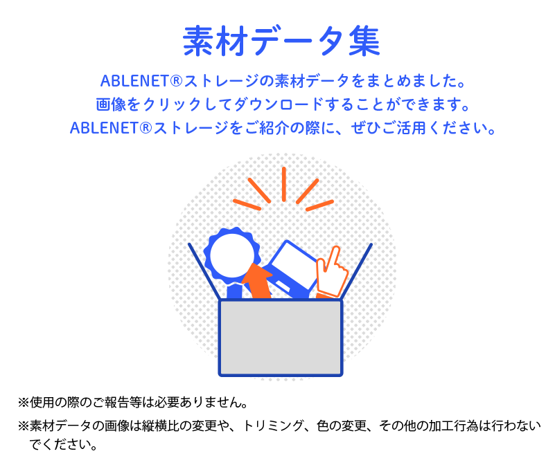 素材データ集 ABLENET®ストレージの素材データをまとめました。画像をクリックしてダウンロードすることができます。ABLENET®ストレージをご紹介の際に、ぜひご活用ください。※使用の際のご報告等は必要ありません。※素材データの内容の変更、縦横比、トリミング、色の変更は行わないでください。