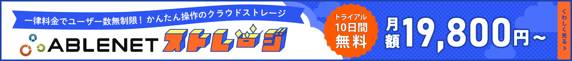 ABLENETストレージ｜一律料金でユーザー数無制限！かんたん操作のクラウドストレージ｜トライアル10日間無料｜月額19,800円～｜くわしく見る