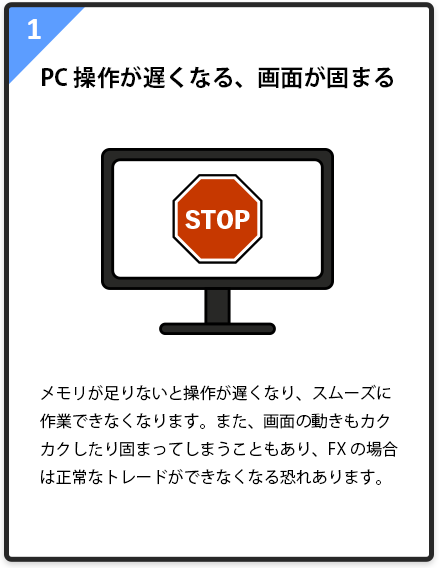 1.PC操作が遅くなる、画面が固まる メモリが足りないと操作が遅くなり、スムーズに作業できなくなります。また、画面の動きもカクカクしたり固まってしまうこともあり、FXの場合は正常なトレードができなくなる恐れあります。