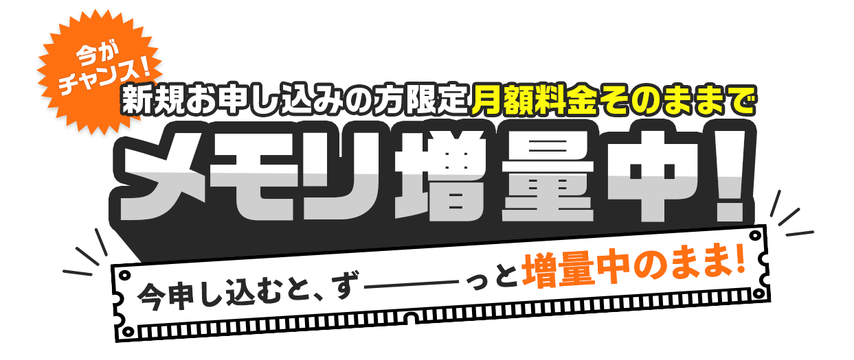 今がチャンス！新規お申し込みの方限定 月額料金そのままでメモリ増量中！今申し込むと、ずーっと増量中のまま！