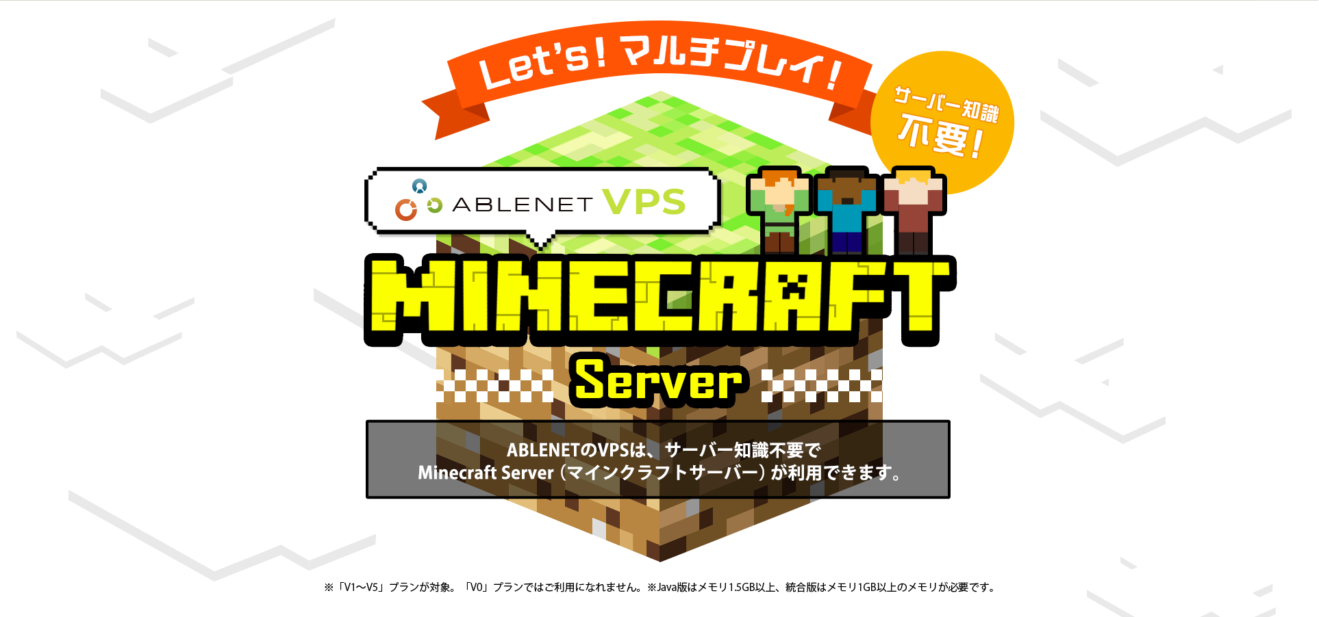 Let's!マルチプレイ！サーバー知識不要！ABLENET®VPS Maincraft server ABLENETのVPSは、サーバー知識不要でMinecraft Server（マインクラフトサーバー）が利用できます。※「V1～V5」プランが対象。「V0」プランではご利用になれません。※Java版はメモリ1.5GB以上、統合版はメモリ1GB以上のメモリが必要です。