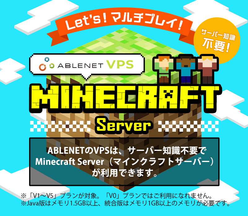 Let's!マルチプレイ！サーバー知識不要！ABLENET®VPS Maincraft server ABLENETのVPSは、サーバー知識不要でMinecraft Server（マインクラフトサーバー）が利用できます。※「V1～V5」プランが対象。「V0」プランではご利用になれません。※Java版はメモリ1.5GB以上、統合版はメモリ1GB以上のメモリが必要です。